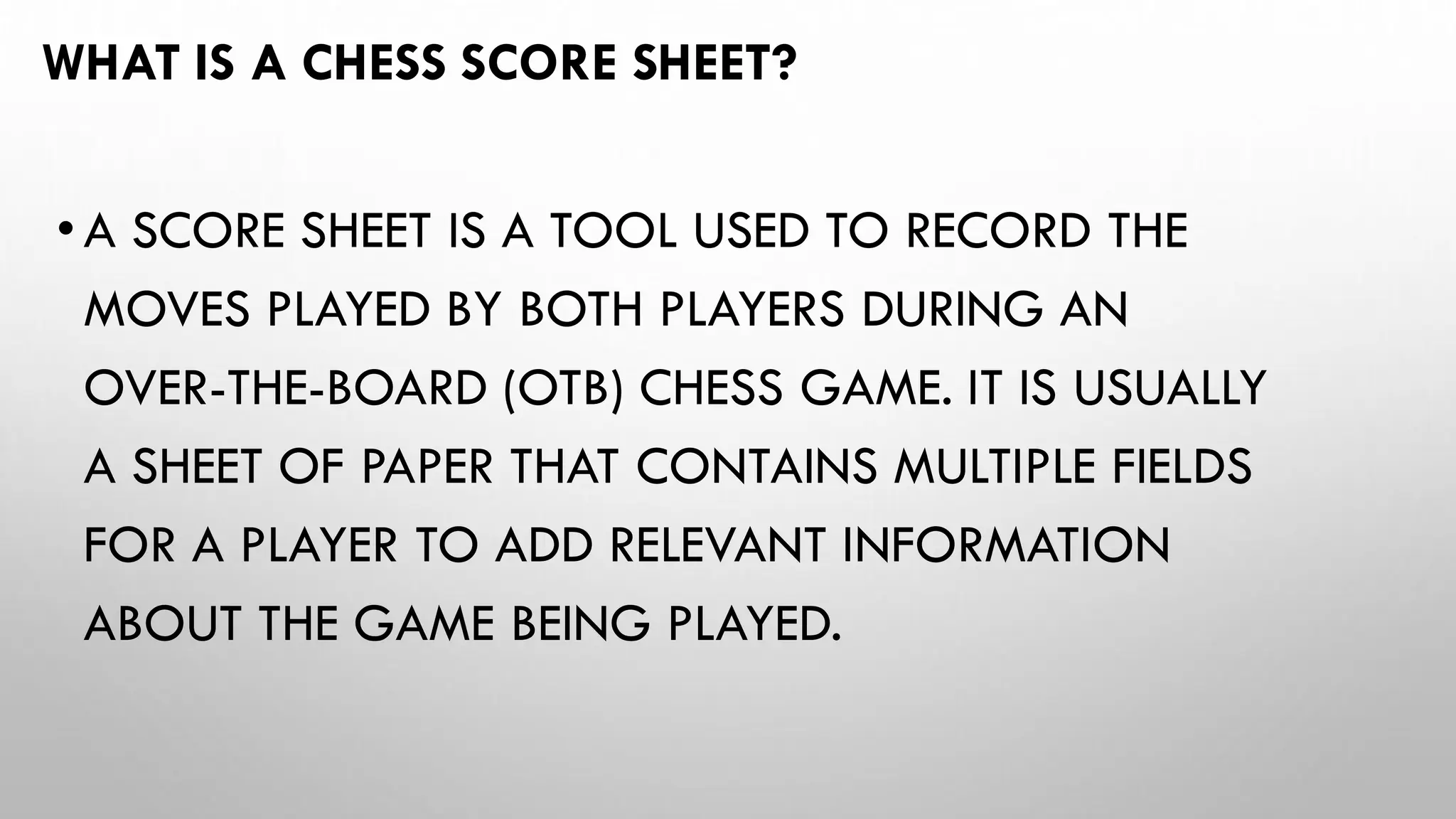 WHAT IS A CHESS SCORE SHEET?
•A SCORE SHEET IS A TOOL USED TO RECORD THE
MOVES PLAYED BY BOTH PLAYERS DURING AN
OVER-THE-BOARD (OTB) CHESS GAME. IT IS USUALLY
A SHEET OF PAPER THAT CONTAINS MULTIPLE FIELDS
FOR A PLAYER TO ADD RELEVANT INFORMATION
ABOUT THE GAME BEING PLAYED.
 