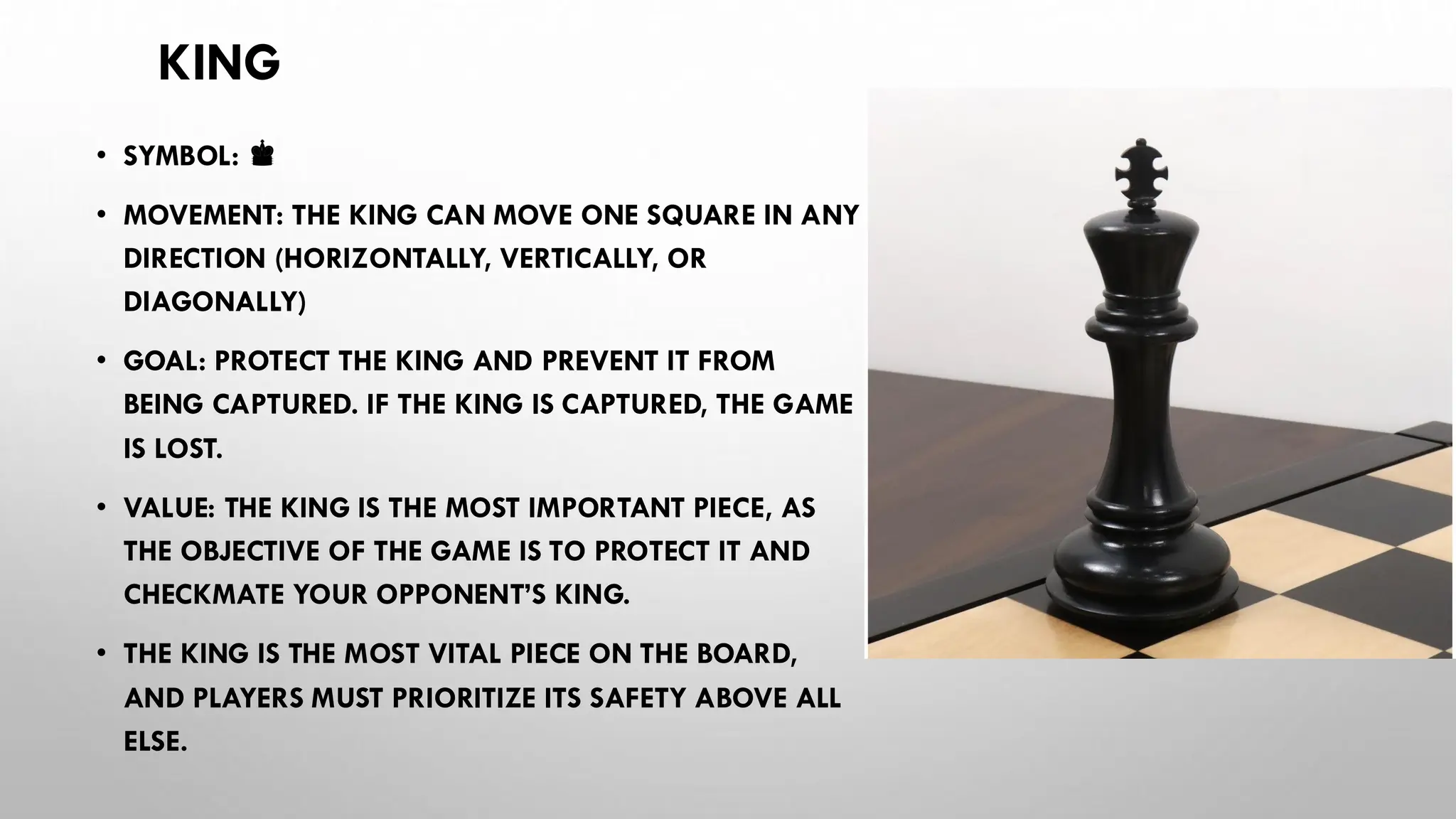 KING
• SYMBOL: ♚
• MOVEMENT: THE KING CAN MOVE ONE SQUARE IN ANY
DIRECTION (HORIZONTALLY, VERTICALLY, OR
DIAGONALLY)
• GOAL: PROTECT THE KING AND PREVENT IT FROM
BEING CAPTURED. IF THE KING IS CAPTURED, THE GAME
IS LOST.
• VALUE: THE KING IS THE MOST IMPORTANT PIECE, AS
THE OBJECTIVE OF THE GAME IS TO PROTECT IT AND
CHECKMATE YOUR OPPONENT’S KING.
• THE KING IS THE MOST VITAL PIECE ON THE BOARD,
AND PLAYERS MUST PRIORITIZE ITS SAFETY ABOVE ALL
ELSE.
 