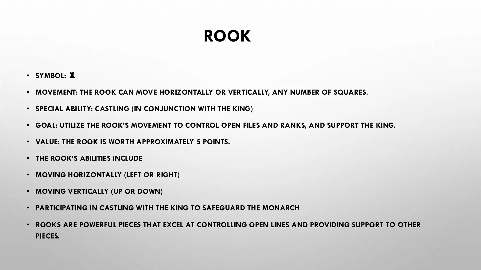 ROOK
• SYMBOL: ♜
• MOVEMENT: THE ROOK CAN MOVE HORIZONTALLY OR VERTICALLY, ANY NUMBER OF SQUARES.
• SPECIAL ABILITY: CASTLING (IN CONJUNCTION WITH THE KING)
• GOAL: UTILIZE THE ROOK’S MOVEMENT TO CONTROL OPEN FILES AND RANKS, AND SUPPORT THE KING.
• VALUE: THE ROOK IS WORTH APPROXIMATELY 5 POINTS.
• THE ROOK’S ABILITIES INCLUDE
• MOVING HORIZONTALLY (LEFT OR RIGHT)
• MOVING VERTICALLY (UP OR DOWN)
• PARTICIPATING IN CASTLING WITH THE KING TO SAFEGUARD THE MONARCH
• ROOKS ARE POWERFUL PIECES THAT EXCEL AT CONTROLLING OPEN LINES AND PROVIDING SUPPORT TO OTHER
PIECES.
 