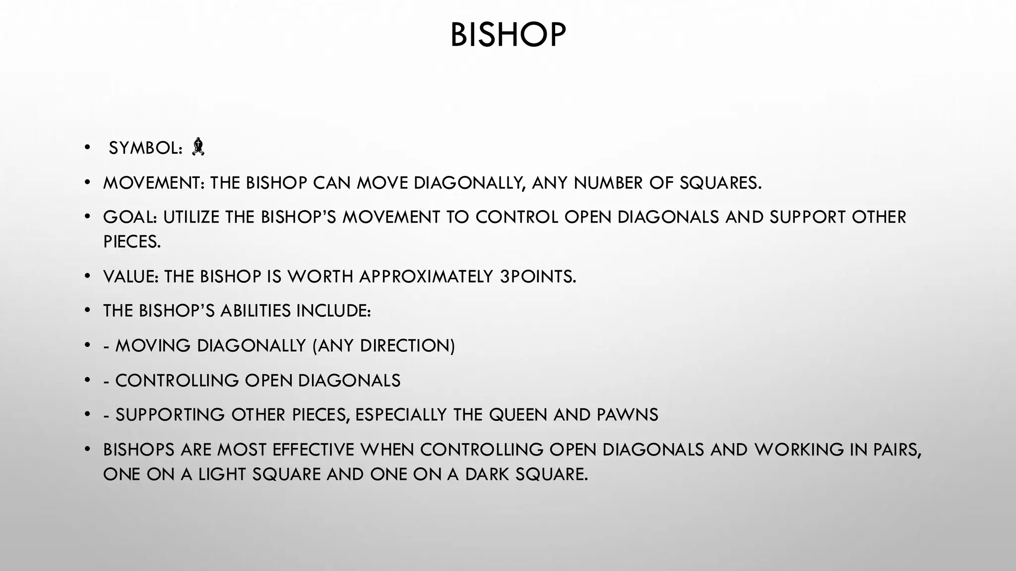 BISHOP
• SYMBOL: ♝
• MOVEMENT: THE BISHOP CAN MOVE DIAGONALLY, ANY NUMBER OF SQUARES.
• GOAL: UTILIZE THE BISHOP’S MOVEMENT TO CONTROL OPEN DIAGONALS AND SUPPORT OTHER
PIECES.
• VALUE: THE BISHOP IS WORTH APPROXIMATELY 3POINTS.
• THE BISHOP’S ABILITIES INCLUDE:
• - MOVING DIAGONALLY (ANY DIRECTION)
• - CONTROLLING OPEN DIAGONALS
• - SUPPORTING OTHER PIECES, ESPECIALLY THE QUEEN AND PAWNS
• BISHOPS ARE MOST EFFECTIVE WHEN CONTROLLING OPEN DIAGONALS AND WORKING IN PAIRS,
ONE ON A LIGHT SQUARE AND ONE ON A DARK SQUARE.
 