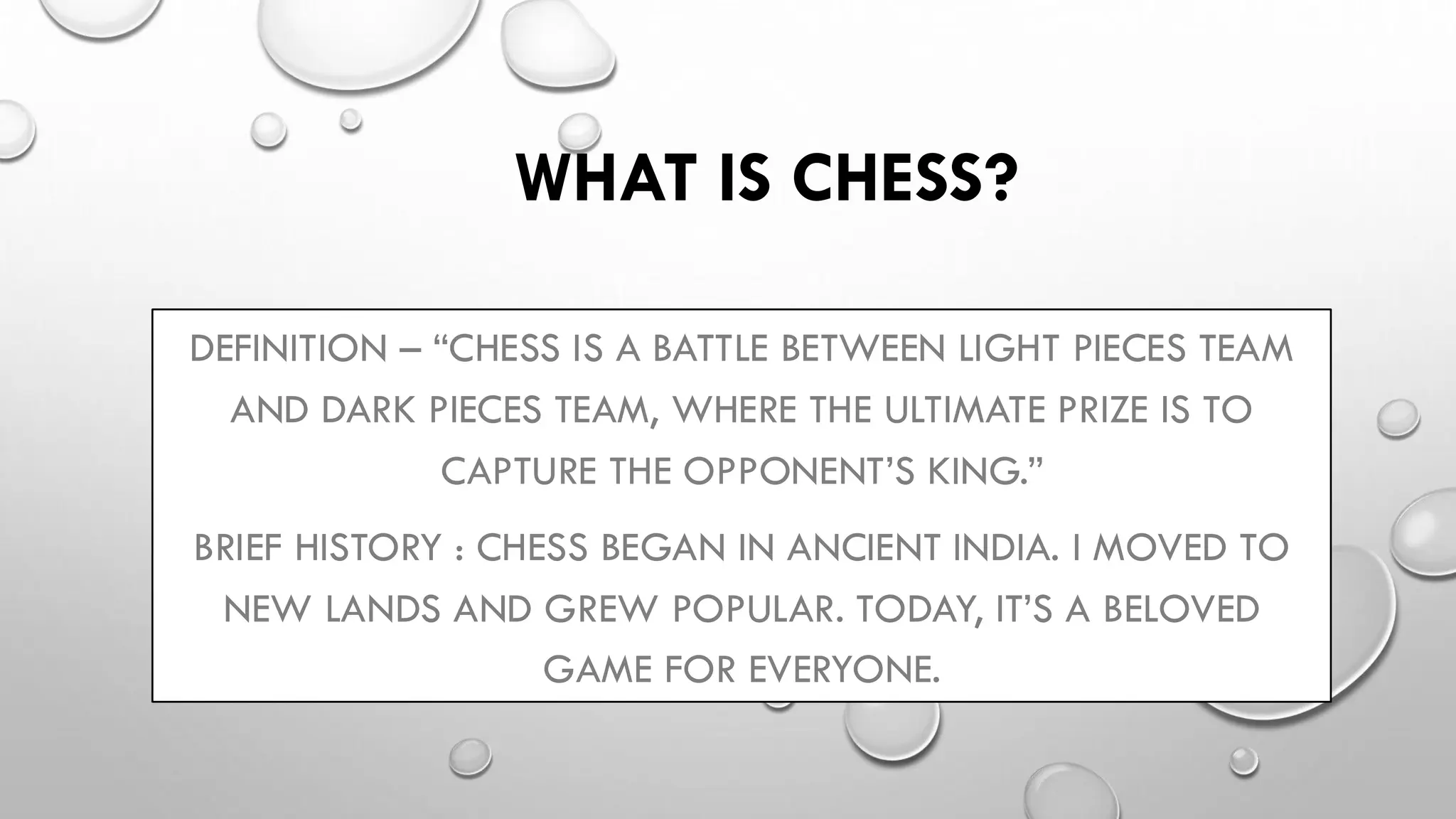 WHAT IS CHESS?
DEFINITION – “CHESS IS A BATTLE BETWEEN LIGHT PIECES TEAM
AND DARK PIECES TEAM, WHERE THE ULTIMATE PRIZE IS TO
CAPTURE THE OPPONENT’S KING.”
BRIEF HISTORY : CHESS BEGAN IN ANCIENT INDIA. I MOVED TO
NEW LANDS AND GREW POPULAR. TODAY, IT’S A BELOVED
GAME FOR EVERYONE.
 