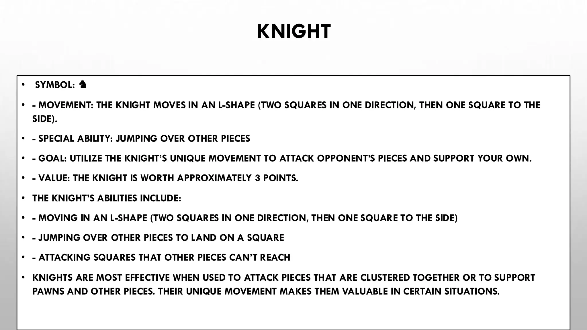 KNIGHT
• SYMBOL: ♞
• - MOVEMENT: THE KNIGHT MOVES IN AN L-SHAPE (TWO SQUARES IN ONE DIRECTION, THEN ONE SQUARE TO THE
SIDE).
• - SPECIAL ABILITY: JUMPING OVER OTHER PIECES
• - GOAL: UTILIZE THE KNIGHT’S UNIQUE MOVEMENT TO ATTACK OPPONENT’S PIECES AND SUPPORT YOUR OWN.
• - VALUE: THE KNIGHT IS WORTH APPROXIMATELY 3 POINTS.
• THE KNIGHT’S ABILITIES INCLUDE:
• - MOVING IN AN L-SHAPE (TWO SQUARES IN ONE DIRECTION, THEN ONE SQUARE TO THE SIDE)
• - JUMPING OVER OTHER PIECES TO LAND ON A SQUARE
• - ATTACKING SQUARES THAT OTHER PIECES CAN’T REACH
• KNIGHTS ARE MOST EFFECTIVE WHEN USED TO ATTACK PIECES THAT ARE CLUSTERED TOGETHER OR TO SUPPORT
PAWNS AND OTHER PIECES. THEIR UNIQUE MOVEMENT MAKES THEM VALUABLE IN CERTAIN SITUATIONS.
 