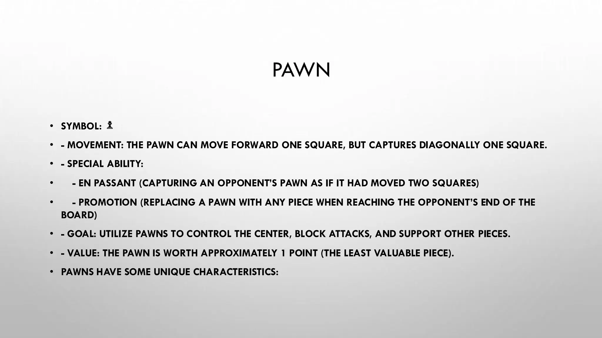 PAWN
• SYMBOL:
• - MOVEMENT: THE PAWN CAN MOVE FORWARD ONE SQUARE, BUT CAPTURES DIAGONALLY ONE SQUARE.
• - SPECIAL ABILITY:
• - EN PASSANT (CAPTURING AN OPPONENT’S PAWN AS IF IT HAD MOVED TWO SQUARES)
• - PROMOTION (REPLACING A PAWN WITH ANY PIECE WHEN REACHING THE OPPONENT’S END OF THE
BOARD)
• - GOAL: UTILIZE PAWNS TO CONTROL THE CENTER, BLOCK ATTACKS, AND SUPPORT OTHER PIECES.
• - VALUE: THE PAWN IS WORTH APPROXIMATELY 1 POINT (THE LEAST VALUABLE PIECE).
• PAWNS HAVE SOME UNIQUE CHARACTERISTICS:
 
