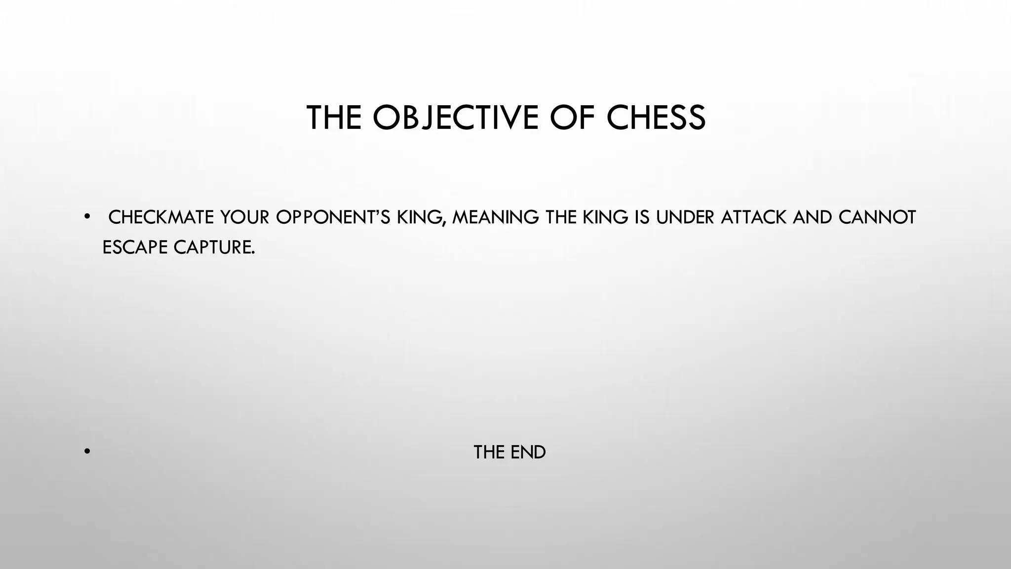 THE OBJECTIVE OF CHESS
• CHECKMATE YOUR OPPONENT’S KING, MEANING THE KING IS UNDER ATTACK AND CANNOT
ESCAPE CAPTURE.
• THE END
 
