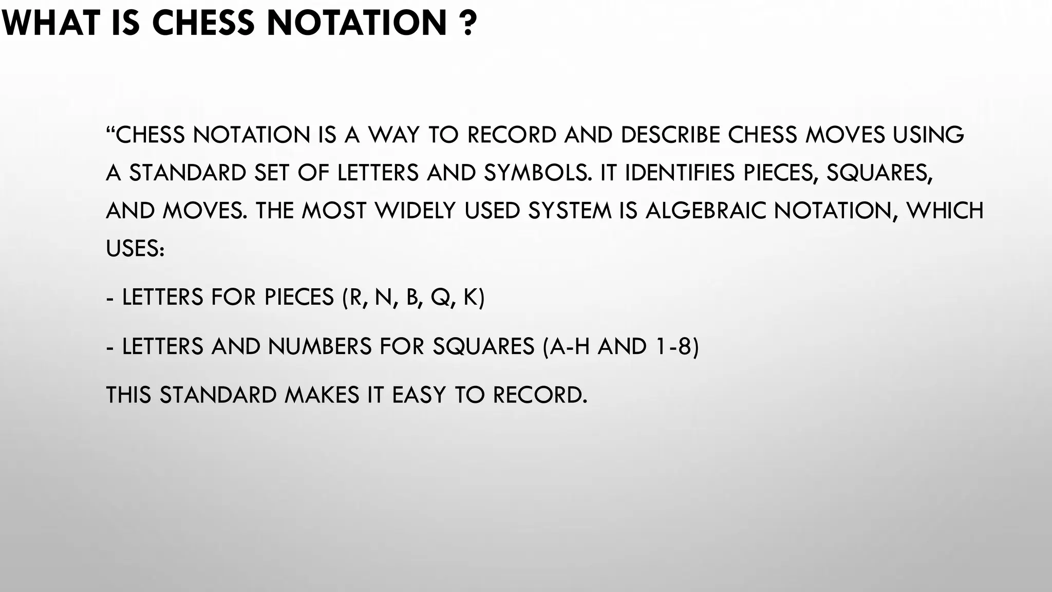 WHAT IS CHESS NOTATION ?
“CHESS NOTATION IS A WAY TO RECORD AND DESCRIBE CHESS MOVES USING
A STANDARD SET OF LETTERS AND SYMBOLS. IT IDENTIFIES PIECES, SQUARES,
AND MOVES. THE MOST WIDELY USED SYSTEM IS ALGEBRAIC NOTATION, WHICH
USES:
- LETTERS FOR PIECES (R, N, B, Q, K)
- LETTERS AND NUMBERS FOR SQUARES (A-H AND 1-8)
THIS STANDARD MAKES IT EASY TO RECORD.
 