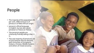 People
• The majority of the population (90
per cent, 2006 Census) is of
Jamaica is of West African origin.
• Jamaica's official language
is English, but we also speak
Jamaican or Patois (or Patwa)
• The Jamaican people are
inherently friendly telling it like it
is.
• The vast majority of Jamaicans are
of Sub-Saharan African descent,
with minorities of Europeans,
Indians, Chinese, Middle Eastern,
and others of mixed ancestry.
 