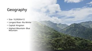 Geography
• Size- 10,992Km^2
• Longest River- Rio Minho
• Capital- Kingston
• Highest Mountain- Blue
Mountain
 