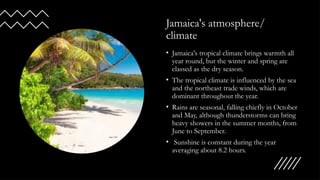 Jamaica's atmosphere/
climate
• Jamaica's tropical climate brings warmth all
year round, but the winter and spring are
classed as the dry season.
• The tropical climate is influenced by the sea
and the northeast trade winds, which are
dominant throughout the year.
• Rains are seasonal, falling chiefly in October
and May, although thunderstorms can bring
heavy showers in the summer months, from
June to September.
• Sunshine is constant during the year
averaging about 8.2 hours.
 