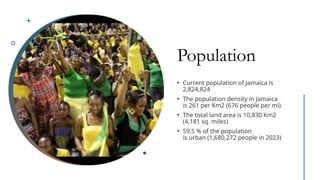 Population
• Current population of Jamaica is
2,824,824
• The population density in Jamaica
is 261 per Km2 (676 people per mi).
• The total land area is 10,830 Km2
(4,181 sq. miles)
• 59.5 % of the population
is urban (1,680,272 people in 2023)
 