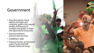 Government
• Flag description; black
depicts strength and
creativity, gold is the natural
wealth and beauty of
sunlight and green is hope
and agricultural resources.
• National Anthem-
Jamaica land we love
• CURRENCY- JMD
• Political Parties- JLP (Jamaica
Labor Party) and PNP
(People National Party)
 