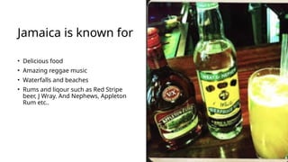 Jamaica is known for
• Delicious food
• Amazing reggae music
• Waterfalls and beaches
• Rums and liqour such as Red Stripe
beer, J Wray. And Nephews, Appleton
Rum etc..
 