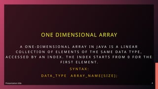 Presentation title 4
ONE DIMENSIONAL ARRAY
A O N E - D I M E N S I O N A L A R R A Y I N J A V A I S A L I N E A R
C O L L E C T I O N O F E L E M E N T S O F T H E S A M E D A T A T Y P E ,
A C C E S S E D B Y A N I N D E X . T H E I N D E X S T A R T S F R O M 0 F O R T H E
F I R S T E L E M E N T .
S Y N T A X :
D A T A _ T Y P E A R R A Y _ N A M E [ S I Z E ] ;
 