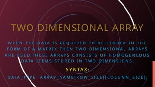 TWO DIMENSIONAL ARRAY
W H E N T H E D A T A I S R E Q U I R E D T O B E S T O R E D I N T H E
F O R M O F A M A T R I X T H E N T W O D I M E N S I O N A L A R R A Y S
A R E U S E D . T H E S E A R R A Y S C O N S I S T S O F H O M O G E N E O U S
D A T A I T E M S S T O R E D I N T W O D I M E N S I O N S .
S Y N TA X :
D A T A _ T Y P E A R R A Y _ N A M E [ R O W _ S I Z E ] [ C O L U M N _ S I Z E ] ;
 