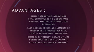 ADVANTAGES :
•S I M P L E S T R U C T U R E : A R R AY S A R E
S T R A I G H T F O R WA R D TO U N D E R S TA N D
A N D U S E , M A K I N G T H E M I D E A L F O R
B E G I N N E R S !
•FA S T ACC E S S : ACC E S S I N G E L E M E N T S B Y
T H E I R I N D E X I S I N C R E D I B LY FA S T,
U S U A L LY I N O ( 1 ) T I M E CO M P L E X I T Y !
•M E M O R Y E F F I C I E N C Y : A R R AY S U T I L I Z E
CO N T I G U O U S M E M O R Y LO C AT I O N S ,
A L LO W I N G F O R E F F I C I E N T M E M O R Y
U S AG E .
 
