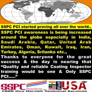 SSPC PCI awareness is being increased
around the globe especially in India,
Saudi Arabia, Qatar, United Arab
Emirates, Oman, Kuwait, Iraq, Iran,
Turkey, Algeria, Srilanka etc.,
Thanks to everyone for the great
success & the day is nearing that
“Quality and reliable Coating Inspector
training would be one & Only SSPC
PCI…..”
SSPC PCI started proving all over the world..
 