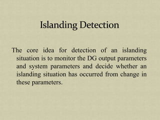 The core idea for detection of an islanding
situation is to monitor the DG output parameters
and system parameters and decide whether an
islanding situation has occurred from change in
these parameters.
 