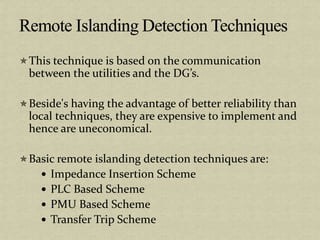 This technique is based on the communication
between the utilities and the DG’s.
Beside's having the advantage of better reliability than
local techniques, they are expensive to implement and
hence are uneconomical.
Basic remote islanding detection techniques are:
Impedance Insertion Scheme
PLC Based Scheme
PMU Based Scheme
Transfer Trip Scheme
 