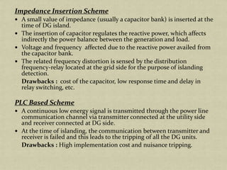 Impedance Insertion Scheme
A small value of impedance (usually a capacitor bank) is inserted at the
time of DG island.
The insertion of capacitor regulates the reactive power, which affects
indirectly the power balance between the generation and load.
Voltage and frequency affected due to the reactive power availed from
the capacitor bank.
The related frequency distortion is sensed by the distribution
frequency-relay located at the grid side for the purpose of islanding
detection.
Drawbacks : cost of the capacitor, low response time and delay in
relay switching, etc.
PLC Based Scheme
A continuous low energy signal is transmitted through the power line
communication channel via transmitter connected at the utility side
and receiver connected at DG side.
At the time of islanding, the communication between transmitter and
receiver is failed and this leads to the tripping of all the DG units.
Drawbacks : High implementation cost and nuisance tripping.
 