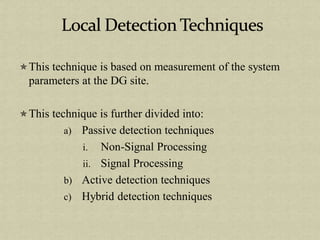 This technique is based on measurement of the system
parameters at the DG site.
This technique is further divided into:
a) Passive detection techniques
i. Non-Signal Processing
ii. Signal Processing
b) Active detection techniques
c) Hybrid detection techniques
 