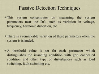 This system concentrates on measuring the system
parameters near the DG, such as variation in voltage,
frequency, harmonic distortion, etc.
There is a remarkable variation of these parameters when the
system is islanded.
A threshold value is set for each parameter which
distinguishes the islanding condition with grid connected
condition and other type of disturbances such as load
switching, fault switching etc,
 