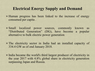 Human progress has been linked to the increase of energy
consumed per capita .
Small localized power sources, commonly known as
“Distributed Generation” (DG), have become a popular
alternative to bulk electric power generation
The electricity sector in India had an installed capacity of
334.4 GW as of end January 2018.
India became the world's third largest producer of electricity in
the year 2017 with 4.8% global share in electricity generation
surpassing Japan and Russia.
Electrical Energy Supply and Demand
 