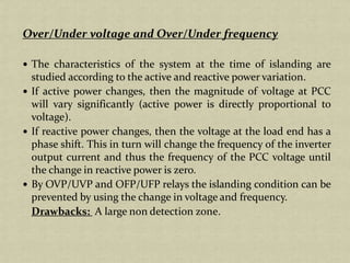 Over/Under voltage and Over/Under frequency
The characteristics of the system at the time of islanding are
studied according to the active and reactive power variation.
If active power changes, then the magnitude of voltage at PCC
will vary significantly (active power is directly proportional to
voltage).
If reactive power changes, then the voltage at the load end has a
phase shift. This in turn will change the frequency of the inverter
output current and thus the frequency of the PCC voltage until
the change in reactive power is zero.
By OVP/UVP and OFP/UFP relays the islanding condition can be
prevented by using the change in voltage and frequency.
Drawbacks: A large non detection zone.
 