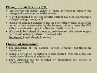 Phase jump detection (PJD)
PJD observes the instant ‘jumps’ of phase difference in-between the
voltage and current output of the inverter .
In grid connected mode, the inverter-current has been synchronized
with grid voltage through a PLL.
During the islanded scenario of DG the PCC voltage varies, because the
output current is controlled by the inverter and as a result the PCC
voltage leads to out-of-phase with respect to the current.
DGs should be isolated, if the phase error between the inverter output
current and voltage go above a threshold value.
Drawback: Proper threshold setting.
Change of impedance
The impedance of the islanded section is higher than the utility
impedance.
When, a portion of the network is disconnected from the utility, the
impedance of that section increases.
Thus, islanding can be detected by monitoring the change of
impedance at DG side.
 