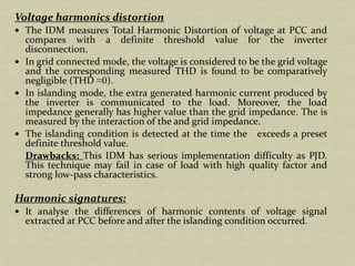 Voltage harmonics distortion
The IDM measures Total Harmonic Distortion of voltage at PCC and
compares with a definite threshold value for the inverter
disconnection.
In grid connected mode, the voltage is considered to be the grid voltage
and the corresponding measured THD is found to be comparatively
negligible (THD ≈0).
In islanding mode, the extra generated harmonic current produced by
the inverter is communicated to the load. Moreover, the load
impedance generally has higher value than the grid impedance. The is
measured by the interaction of the and grid impedance.
The islanding condition is detected at the time the exceeds a preset
definite threshold value.
Drawbacks: This IDM has serious implementation difficulty as PJD.
This technique may fail in case of load with high quality factor and
strong low-pass characteristics.
Harmonic signatures:
It analyse the differences of harmonic contents of voltage signal
extracted at PCC before and after the islanding condition occurred.
 