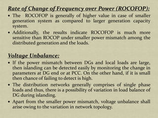 Rate of Change of Frequency over Power (ROCOFOP):
The ROCOFOP is generally of higher value in case of smaller
generation system as compared to larger generation capacity
system.
Additionally, the results indicate ROCOFOP is much more
sensitive than ROCOP under smaller power mismatch among the
distributed generation and the loads.
Voltage Unbalance:
If the power mismatch between DGs and local loads are large,
then islanding can be detected easily by monitoring the change in
parameters at DG end or at PCC. On the other hand, if it is small
then chance of failing to detect is high.
The distribution networks generally comprises of single phase
loads and thus, there is a possibility of variation in load balance of
DG during islanding.
Apart from the smaller power mismatch, voltage unbalance shall
arise owing to the variation in network topology.
 