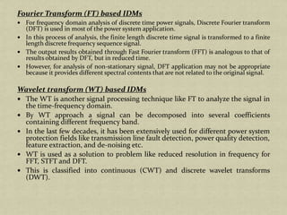 Fourier Transform (FT) based IDMs
For frequency domain analysis of discrete time power signals, Discrete Fourier transform
(DFT) is used in most of the power system application.
In this process of analysis, the finite length discrete time signal is transformed to a finite
length discrete frequency sequence signal.
The output results obtained through Fast Fourier transform (FFT) is analogous to that of
results obtained by DFT, but in reduced time.
However, for analysis of non-stationary signal, DFT application may not be appropriate
because it provides different spectral contents that are not related to the original signal.
Wavelet transform (WT) based IDMs
The WT is another signal processing technique like FT to analyze the signal in
the time-frequency domain.
By WT approach a signal can be decomposed into several coefficients
containing different frequency band.
In the last few decades, it has been extensively used for different power system
protection fields like transmission line fault detection, power quality detection,
feature extraction, and de-noising etc.
WT is used as a solution to problem like reduced resolution in frequency for
FFT, STFT and DFT.
This is classified into continuous (CWT) and discrete wavelet transforms
(DWT).
 