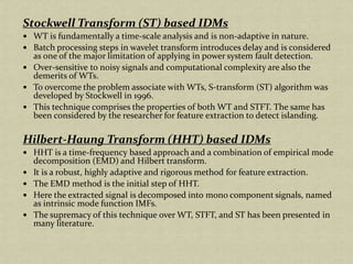 Stockwell Transform (ST) based IDMs
WT is fundamentally a time-scale analysis and is non-adaptive in nature.
Batch processing steps in wavelet transform introduces delay and is considered
as one of the major limitation of applying in power system fault detection.
Over-sensitive to noisy signals and computational complexity are also the
demerits of WTs.
To overcome the problem associate with WTs, S-transform (ST) algorithm was
developed by Stockwell in 1996.
This technique comprises the properties of both WT and STFT. The same has
been considered by the researcher for feature extraction to detect islanding.
Hilbert-Haung Transform (HHT) based IDMs
HHT is a time-frequency based approach and a combination of empirical mode
decomposition (EMD) and Hilbert transform.
It is a robust, highly adaptive and rigorous method for feature extraction.
The EMD method is the initial step of HHT.
Here the extracted signal is decomposed into mono component signals, named
as intrinsic mode function IMFs.
The supremacy of this technique over WT, STFT, and ST has been presented in
many literature.
 
