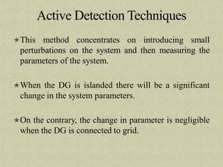 This method concentrates on introducing small
perturbations on the system and then measuring the
parameters of the system.
When the DG is islanded there will be a significant
change in the system parameters.
On the contrary, the change in parameter is negligible
when the DG is connected to grid.
 