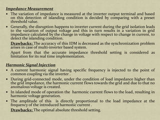 Impedance Measurement
The variation of impedance is measured at the inverter output terminal and based
on this detection of islanding condition is decided by comparing with a preset
threshold value.
Generally, the disruption happens to inverter current during the grid isolation leads
to the variation of output voltage and this in turn results in a variation in grid
impedance calculated by the change in voltage with respect to change in current, to
detect the islanding condition.
Drawbacks: The accuracy of this IDM is decreased as the synchronization problem
arises in case of multi-inverter based system.
Apart from that the accurate impedance threshold setting is considered as
limitation for its real time implementation.
Harmonic Signal Injection
A current harmonic signal having specific frequency is injected to the point of
common coupling via the inverter .
During grid-connected mode, under the condition of load impedance higher than
the grid impedance, the harmonic current flows towards the grid and due to that no
anomalous voltage is created.
In islanded mode of operation the harmonic current flows to the load, resulting in
harmonic voltage generation.
The amplitude of this is directly proportional to the load impedance at the
frequency of the introduced harmonic current .
Drawbacks: The optimal absolute threshold setting.
 