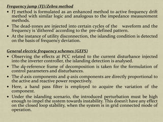 Frequency jump (FJ)/Zebra method
FJ method is formulated as an enhanced method to active frequency drift
method with similar logic and analogous to the impedance measurement
methods.
The dead-zones are injected into certain cycles of the waveform and the
frequency is ‘dithered’ according to the pre-defined pattern.
At the instance of utility disconnection, the islanding condition is detected
on the basis of frequency deviation.
General electric frequency schemes (GEFS)
Observing the effects at PCC related to the current disturbance injected
into the inverter controller, the islanding detection is analysed.
The dq-reference frame of decomposition is taken for the formulation of
control parameters and disturbances.
The d-axis components and q-axis components are directly proportional to
the active and reactive power respectively.
Here, a band pass filter is employed to acquire the variation of the
component.
Under the islanding scenario, the introduced perturbation must be high
enough to impel the system towards instability. This doesn’t have any effect
on the closed loop stability, when the system is in grid connected mode of
operation.
 