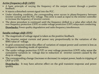 Active frequency drift (AFD)
A basic principle of varying the frequency of the output current through a positive
feedback.
It injects a disturbed current signal into the PCC.
Under islanding condition, the corresponding error occurs in phase/frequency between
inverter current and the PCC voltage. This error is used as input to the inverter controller
to increase the frequency of inverter current.
The above procedure is continued until the frequency drifted to a value after which the
over frequency protection (OFP) or under voltage protection (UFP) relays start conducting
Drawbacks: Power quality degradation and radio frequency interferences.
Sandia voltage shift (SVS)
The magnitude of voltage signal is taken as the positive feedback.
The inverter output current and power vary proportionally to the variation of the
RMS value of voltage.
In grid connected mode this effect of variation of output power and current is less as
compare to islanding mode of operation.
The under voltage protection (UVP) or over voltage protection (OVP) relay sense the
cumulative variation in voltage due to reduction in inverter current caused by the
drop in voltage.
The corresponding change (increase or decrease) in output power, leads to tripping of
OVP or UVP.
Drawbacks: It may have adverse effect on the grid transient response and power
quality.
 