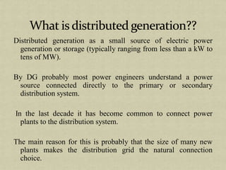 Distributed generation as a small source of electric power
generation or storage (typically ranging from less than a kW to
tens of MW).
By DG probably most power engineers understand a power
source connected directly to the primary or secondary
distribution system.
In the last decade it has become common to connect power
plants to the distribution system.
The main reason for this is probably that the size of many new
plants makes the distribution grid the natural connection
choice.
 