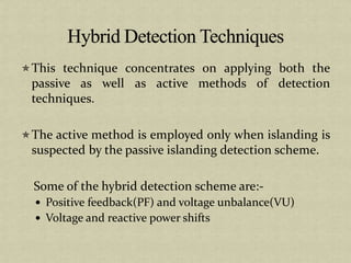 This technique concentrates on applying both the
passive as well as active methods of detection
techniques.
The active method is employed only when islanding is
suspected by the passive islanding detection scheme.
Some of the hybrid detection scheme are:-
Positive feedback(PF) and voltage unbalance(VU)
Voltage and reactive power shifts
 