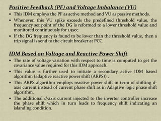 Positive Feedback (PF) and Voltage Imbalance (VU)
This IDM employs the PF as active method and VU as passive methods.
Whenever, this VU spike exceeds the predefined threshold value, the
frequency set point of the DG is reformed to a lower threshold value and
monitored continuously for 1.5sec.
If the DG frequency is found to be lower than the threshold value, then a
trip signal is send to the circuit breaker at PCC.
IDM Based on Voltage and Reactive Power Shift
The rate of voltage variation with respect to time is computed to get the
covariance value required for this IDM approach.
This value is further used to initiate a secondary active IDM based
algorithm (adaptive reactive power shift (ARPS)) .
This ARPS algorithm employs reactive power shift in term of shifting d-
axis current instead of current phase shift as in Adaptive logic phase shift
algorithm.
The additional d-axis current injected to the inverter controller increase
the phase shift which in turn leads to frequency shift indicating an
islanding condition.
 