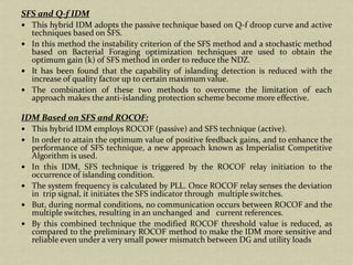 SFS and Q-f IDM
This hybrid IDM adopts the passive technique based on Q-f droop curve and active
techniques based on SFS.
In this method the instability criterion of the SFS method and a stochastic method
based on Bacterial Foraging optimization techniques are used to obtain the
optimum gain (k) of SFS method in order to reduce the NDZ.
It has been found that the capability of islanding detection is reduced with the
increase of quality factor up to certain maximum value.
The combination of these two methods to overcome the limitation of each
approach makes the anti-islanding protection scheme become more effective.
IDM Based on SFS and ROCOF:
This hybrid IDM employs ROCOF (passive) and SFS technique (active).
In order to attain the optimum value of positive feedback gains, and to enhance the
performance of SFS technique, a new approach known as Imperialist Competitive
Algorithm is used.
In this IDM, SFS technique is triggered by the ROCOF relay initiation to the
occurrence of islanding condition.
The system frequency is calculated by PLL. Once ROCOF relay senses the deviation
in trip signal, it initiates the SFS indicator through multiple switches.
But, during normal conditions, no communication occurs between ROCOF and the
multiple switches, resulting in an unchanged and current references.
By this combined technique the modified ROCOF threshold value is reduced, as
compared to the preliminary ROCOF method to make the IDM more sensitive and
reliable even under a very small power mismatch between DG and utility loads
 