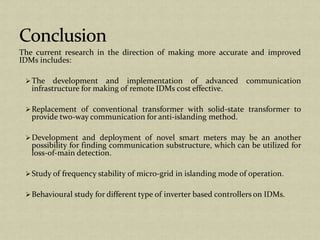 The current research in the direction of making more accurate and improved
IDMs includes:
The development and implementation of advanced communication
infrastructure for making of remote IDMs cost effective.
Replacement of conventional transformer with solid-state transformer to
provide two-way communication for anti-islanding method.
Development and deployment of novel smart meters may be an another
possibility for finding communication substructure, which can be utilized for
loss-of-main detection.
Study of frequency stability of micro-grid in islanding mode of operation.
Behavioural study for different type of inverter based controllers on IDMs.
 