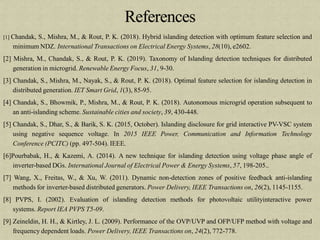 [1] Chandak, S., Mishra, M., & Rout, P. K. (2018). Hybrid islanding detection with optimum feature selection and
minimum NDZ. International Transactions on Electrical Energy Systems, 28(10), e2602.
[2] Mishra, M., Chandak, S., & Rout, P. K. (2019). Taxonomy of Islanding detection techniques for distributed
generation in microgrid. Renewable Energy Focus, 31, 9-30.
[3] Chandak, S., Mishra, M., Nayak, S., & Rout, P. K. (2018). Optimal feature selection for islanding detection in
distributed generation. IET Smart Grid, 1(3), 85-95.
[4] Chandak, S., Bhowmik, P., Mishra, M., & Rout, P. K. (2018). Autonomous microgrid operation subsequent to
an anti-islanding scheme. Sustainable cities and society, 39, 430-448.
[5] Chandak, S., Dhar, S., & Barik, S. K. (2015, October). Islanding disclosure for grid interactive PV-VSC system
using negative sequence voltage. In 2015 IEEE Power, Communication and Information Technology
Conference (PCITC) (pp. 497-504). IEEE.
[6]Pourbabak, H., & Kazemi, A. (2014). A new technique for islanding detection using voltage phase angle of
inverter-based DGs. International Journal of Electrical Power & Energy Systems, 57, 198-205..
[7] Wang, X., Freitas, W., & Xu, W. (2011). Dynamic non-detection zones of positive feedback anti-islanding
methods for inverter-based distributed generators. Power Delivery, IEEE Transactions on, 26(2), 1145-1155.
[8] PVPS, I. (2002). Evaluation of islanding detection methods for photovoltaic utilityinteractive power
systems. Report IEA PVPS T5-09.
[9] Zeineldin, H. H., & Kirtley, J. L. (2009). Performance of the OVP/UVP and OFP/UFP method with voltage and
frequency dependent loads. Power Delivery, IEEE Transactions on, 24(2), 772-778.
 
