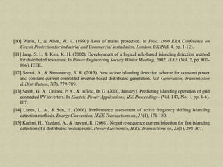 [10] Warin, J., & Allen, W. H. (1990). Loss of mains protection. In Proc. 1990 ERA Conference on
Circuit Protection for industrial and Commercial Installation, London, UK (Vol. 4, pp. 1-12).
[11] Jang, S. I., & Kim, K. H. (2002). Development of a logical rule-based islanding detection method
for distributed resources. In Power Engineering Society Winter Meeting, 2002. IEEE (Vol. 2, pp. 800-
806). IEEE..
[12] Samui, A., & Samantaray, S. R. (2013). New active islanding detection scheme for constant power
and constant current controlled inverter-based distributed generation. IET Generation, Transmission
& Distribution, 7(7), 779-789.
[13] Smith, G. A., Onions, P. A., & Infield, D. G. (2000, January). Predicting islanding operation of grid
connected PV inverters. In Electric Power Applications, IEE Proceedings- (Vol. 147, No. 1, pp. 1-6).
IET.
[14] Lopes, L. A., & Sun, H. (2006). Performance assessment of active frequency drifting islanding
detection methods. Energy Conversion, IEEE Transactions on, 21(1), 171-180.
[15] Karimi, H., Yazdani, A., & Iravani, R. (2008). Negative-sequence current injection for fast islanding
detection of a distributed resource unit. Power Electronics, IEEE Transactions on, 23(1), 298-307.
 