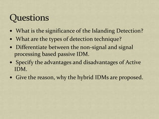 What is the significance of the Islanding Detection?
What are the types of detection technique?
Differentiate between the non-signal and signal
processing based passive IDM.
Specify the advantages and disadvantages of Active
IDM.
Give the reason, why the hybrid IDMs are proposed.
 