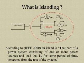 According to (IEEE 2000) an island is “That part of a
power system consisting of one or more power
sources and load that is, for some period of time,
separated from the rest of the system.”
ISLAND
Utility Network
T1
T2
T3
T4
L1
L5
L3
L4
L6
L2
DG1
DG2
 