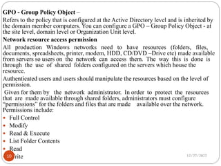 GPO - Group Policy Object –
Refers to the policy that is configured at the Active Directory level and is inherited by
the domain member computers. You can configure a GPO – Group Policy Object - at
the site level, domain level or Organization Unit level.
Network resource access permission
All production Windows networks need to have resources (folders, files,
documents, spreadsheets, printer, modem, HDD, CD/DVD –Drive etc) made available
from servers so users on the network can access them. The way this is done is
through the use of shared folders configured on the servers which house the
resource.
Authenticated users and users should manipulate the resources based on the level of
permission.
Given for them by the network administrator. In order to protect the resources
that are made available through shared folders, administrators must configure
“permissions” for the folders and files that are made available over the network.
Permissions include:
 Full Control
 Modify
 Read & Execute
 List Folder Contents
 Read
 Write 12/27/2022
10
 