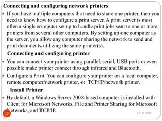 Connecting and configuring network printers
 If you have multiple computers that need to share one printer, then you
need to know how to configure a print server. A print server is most
often a single computer set up to handle print jobs sent to one or more
printers from several other computers. By setting up one computer as
the server, you allow any computer sharing the network to send and
print documents utilizing the same printer(s).
Connecting and configuring printer
 You can connect your printer using parallel, serial, USB ports or even
possible make printer connect through infrared and Bluetooth.
 Configure a Print: You can configure your printer on a local computer,
remote computer/network printer, or TCP/IP/network printer.
Install Printer
 By default, a Windows Server 2008-based computer is installed with
Client for Microsoft Networks, File and Printer Sharing for Microsoft
Networks, and TCP/IP. 12/27/2022
12
 