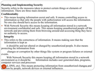 Planning and Implementing Security
Security refers to the measures taken to protect certain things or elements of
information. There are three main elements
Confidentiality
 This means keeping information secret and safe. It means controlling access to
information so that only the people with authorization will access the information.
No one else should have access to the information.
 With Network Security this means keeping all information stored in a network
environment confidential and safe. This means keeping unauthorized people off the
network and preventing them from browsing around and accessing thing they have
no authority to access.
Integrity
 This refers to the correctness of information. It means making sure that the
information is kept as
it should be and not altered or changed by unauthorized people. It also means
protecting the information from
changes or corruption by other things like system or program failures or external
events.
With Network Security this means keeping all information stored in a network
environment as it should be. Information includes user generated data, programs,
computer services and processes
(email, DNS, etc). This means protecting information from unauthorized changes and
deletion by people, network devices or external influences.
12/27/2022
13
 