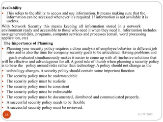 Availability
 This refers to the ability to access and use information. It means making sure that the
information can be accessed whenever it’s required. If information is not available it is
useless.
With Network Security this means keeping all information stored in a network
environment ready and accessible to those who need it when they need it. Information includes
user-generated data, programs, computer services and processes (email, word processing
application, etc)
The Importance of Planning
 Planning your security policy requires a close analysis of employee behavior in different job
roles and is also the time for company security goals to be articulated. Having problems and
goals evaluated simultaneously makes it easier to come up with all-inclusive solutions that
will be effective and advantageous for all. A good rule of thumb when planning a security policy
is to base the policy around risks rather than technology. A policy should not change as the
 technology changes. A security policy should contain some important function
 The security policy must be understandable
 The security policy must be realistic
 The security policy must be consistent
 The security policy must be enforceable
 The security policy must be documented, distributed and communicated properly.
 A successful security policy needs to be flexible
 A successful security policy must be reviewed.
12/27/2022
14
 