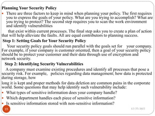 Planning Your Security Policy
 There are three factors to keep in mind when planning your policy. The first requires
you to express the goals of your policy. What are you trying to accomplish? What are
you trying to protect? The second step requires you to scan the work environment
and identify vulnerabilities
that exist within current processes. The final step asks you to create a plan of action
that will help alleviate the faults. All are equal contributors to planning success.
Step 1: Setting Goals for Your Security Policy
Your security policy goals should run parallel with the goals set for your company.
For example, if your company is customer oriented, then a goal of your security policy
should be to protect your customer and their data through use of encryption and
network security.
Step 2: Identifying Security Vulnerabilities
A company must examine existing procedures and identify all processes that pose a
security risk. For example, policies regarding data management; how data is protected
during storage, how
long it is kept and proper methods for data deletion are common pains in the corporate
world. Some questions that may help identify such vulnerability include:
 What types of sensitive information does your company handle?
 Which department handles each piece of sensitive information?
 Is sensitive information stored with non-sensitive information?
12/27/2022
15
 