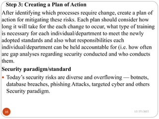 Step 3: Creating a Plan of Action
After identifying which processes require change, create a plan of
action for mitigating these risks. Each plan should consider how
long it will take for the each change to occur, what type of training
is necessary for each individual/department to meet the newly
adopted standards and also what responsibilities each
individual/department can be held accountable for (i.e. how often
are gap analyses regarding security conducted and who conducts
them.
Security paradigm/standard
 Today’s security risks are diverse and overflowing — botnets,
database breaches, phishing Attacks, targeted cyber and others
Security paradigm.
12/27/2022
16
 